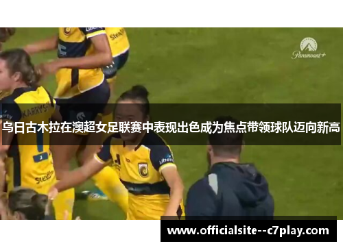 乌日古木拉在澳超女足联赛中表现出色成为焦点带领球队迈向新高 乌日古木拉在澳超女足联赛中表现出色成为焦点带领球队迈向新高