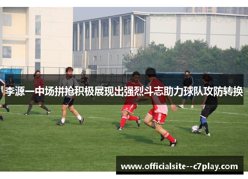 李源一中场拼抢积极展现出强烈斗志助力球队攻防转换