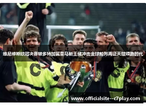 维尼修斯欧冠决赛破多特加冕皇马新王储冲击金球前列再证天赋领跑时代