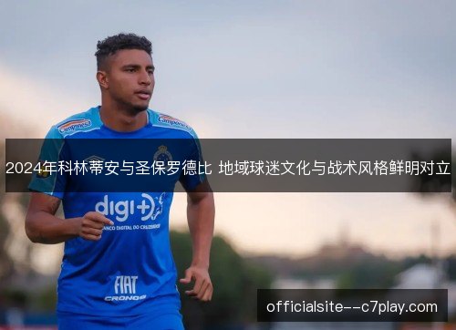 2024年科林蒂安与圣保罗德比 地域球迷文化与战术风格鲜明对立